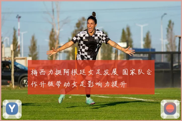 梅西力挺阿根廷女足发展 国家队合作升级带动女足影响力提升