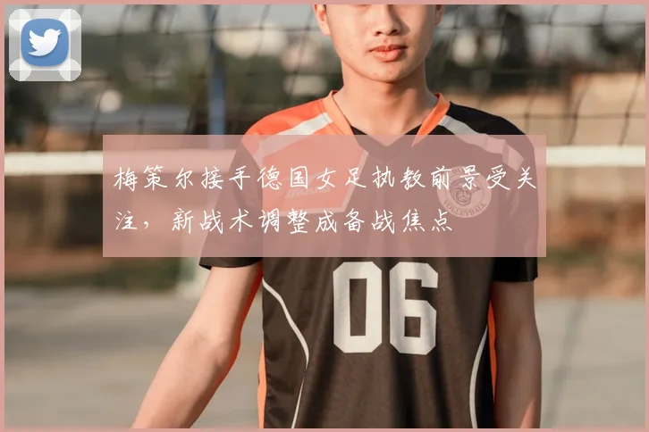 梅策尔接手德国女足执教前景受关注，新战术调整成备战焦点
