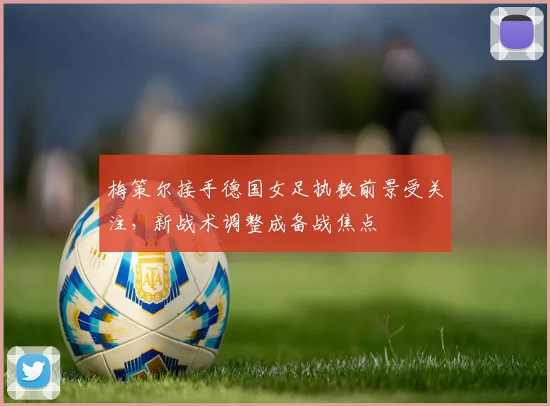 梅策尔接手德国女足执教前景受关注，新战术调整成备战焦点