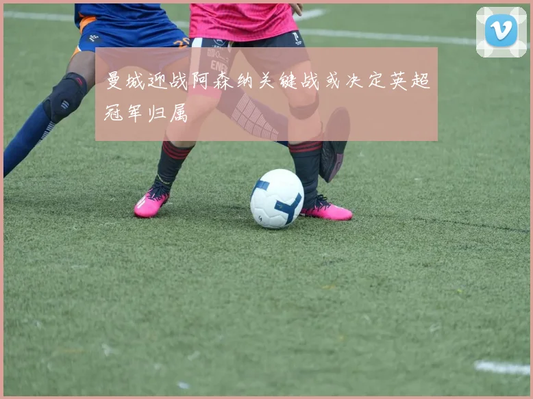 曼城迎战阿森纳关键战或决定英超冠军归属